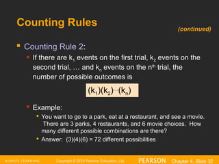 Copyright © 2016 Pearson Education, Ltd. Chapter 4, Slide 32
Counting Rules
 Counting Rule 2:
 If there are k1 events on the first trial, k2 events on the
second trial, … and kn events on the nth
trial, the
number of possible outcomes is

Example:

You want to go to a park, eat at a restaurant, and see a movie.
There are 3 parks, 4 restaurants, and 6 movie choices. How
many different possible combinations are there?

Answer: (3)(4)(6) = 72 different possibilities
(k1)(k2)…
(kn)
(continued)
 