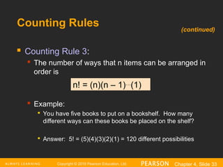 Copyright © 2016 Pearson Education, Ltd. Chapter 4, Slide 33
Counting Rules
 Counting Rule 3:
 The number of ways that n items can be arranged in
order is
 Example:

You have five books to put on a bookshelf. How many
different ways can these books be placed on the shelf?

Answer: 5! = (5)(4)(3)(2)(1) = 120 different possibilities
n! = (n)(n – 1)…
(1)
(continued)
 