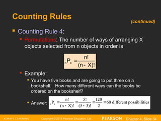 Copyright © 2016 Pearson Education, Ltd. Chapter 4, Slide 34
Counting Rules
 Counting Rule 4:
 Permutations: The number of ways of arranging X
objects selected from n objects in order is
 Example:

You have five books and are going to put three on a
bookshelf. How many different ways can the books be
ordered on the bookshelf?

Answer:
X)!
(n
n!
Px
n


n x
n! 5! 120
P 60
(n X)! (5 3)! 2
different possibilities
   
 
(continued)
 