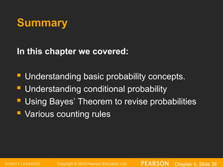 Copyright © 2016 Pearson Education, Ltd. Chapter 4, Slide 36
Summary
In this chapter we covered:
 Understanding basic probability concepts.
 Understanding conditional probability
 Using Bayes’ Theorem to revise probabilities
 Various counting rules
 