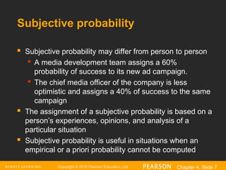 Copyright © 2016 Pearson Education, Ltd. Chapter 4, Slide 7
Subjective probability
 Subjective probability may differ from person to person
 A media development team assigns a 60%
probability of success to its new ad campaign.
 The chief media officer of the company is less
optimistic and assigns a 40% of success to the same
campaign
 The assignment of a subjective probability is based on a
person’s experiences, opinions, and analysis of a
particular situation
 Subjective probability is useful in situations when an
empirical or a priori probability cannot be computed
 