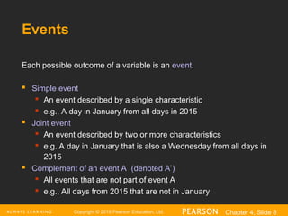 Copyright © 2016 Pearson Education, Ltd. Chapter 4, Slide 8
Events
Each possible outcome of a variable is an event.
 Simple event
 An event described by a single characteristic
 e.g., A day in January from all days in 2015
 Joint event
 An event described by two or more characteristics
 e.g. A day in January that is also a Wednesday from all days in
2015
 Complement of an event A (denoted A’)
 All events that are not part of event A
 e.g., All days from 2015 that are not in January
 