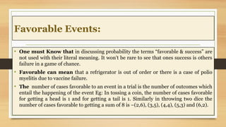 Favorable Events:
• One must Know that in discussing probability the terms “favorable & success” are
not used with their literal meaning. It won’t be rare to see that ones success is others
failure in a game of chance.
• Favorable can mean that a refrigerator is out of order or there is a case of polio
myelitis due to vaccine failure.
• The number of cases favorable to an event in a trial is the number of outcomes which
entail the happening of the event Eg: In tossing a coin, the number of cases favorable
for getting a head is 1 and for getting a tail is 1. Similarly in throwing two dice the
number of cases favorable to getting a sum of 8 is –(2,6), (3,5), (4,4), (5,3) and (6,2).
 