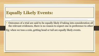 Equally Likely Events:
• Outcomes of a trial are said to be equally likely if taking into consideration all
the relevant evidences, there is no reason to expect one in preference to other
Eg: when we toss a coin, getting head or tail are equally likely events.
 