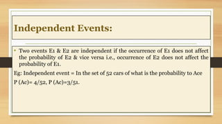 Independent Events:
• Two events E1 & E2 are independent if the occurrence of E1 does not affect
the probability of E2 & vice versa i.e., occurrence of E2 does not affect the
probability of E1.
Eg: Independent event = In the set of 52 cars of what is the probability to Ace
P (Ac)= 4/52, P (Ac)=3/51.
 