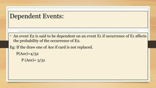 Dependent Events:
• An event E2 is said to be dependent on an event E1 if occurrence of E1 affects
the probability of the occurrence of E2.
Eg: If the draw one of Ace if card is not replaced.
P(Ace)=4/52
P (Ace)= 3/51
 