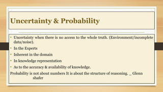 Uncertainty & Probability
• Uncertainty when there is no access to the whole truth. (Environment/incomplete
data/noise).
• In the Experts
• Inherent in the domain
• In knowledge representation
• As to the accuracy & availability of knowledge.
Probability is not about numbers It is about the structure of reasoning. _ Glenn
shafer
 