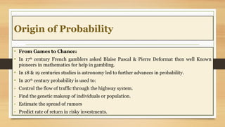 Origin of Probability
• From Games to Chance:
• In 17th
century French gamblers asked Blaise Pascal & Pierre Deformat then well Known
pioneers in mathematics for help in gambling.
• In 18 & 19 centuries studies is astronomy led to further advances in probability.
• In 20th
century probability is used to:
- Control the flow of traffic through the highway system.
- Find the genetic makeup of individuals or population.
- Estimate the spread of rumors
- Predict rate of return in risky investments.
 