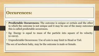 Occurences:
• Predictable Occurences: The outcome is unique or certain and the other
in which the outcome is not unique and it may be one of the many outcomes
this is called predictable occurences.
• Eg: Energy is equal to mass of the particle into square of its velocity.
(e=mv2).
• Unpredictable Occurences: Use of coin is may limit to Head or Tail.
The sex of newborn baby, may be the outcome is male or female.
 