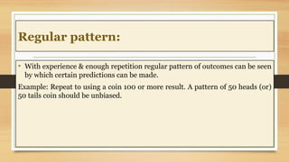 Regular pattern:
• With experience & enough repetition regular pattern of outcomes can be seen
by which certain predictions can be made.
Example: Repeat to using a coin 100 or more result. A pattern of 50 heads (or)
50 tails coin should be unbiased.
 