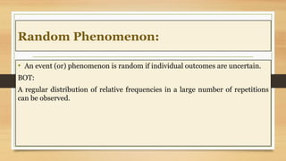 Random Phenomenon:
• An event (or) phenomenon is random if individual outcomes are uncertain.
BOT:
A regular distribution of relative frequencies in a large number of repetitions
can be observed.
 