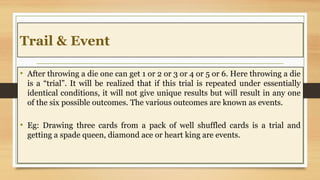 Trail & Event
• After throwing a die one can get 1 or 2 or 3 or 4 or 5 or 6. Here throwing a die
is a “trial”. It will be realized that if this trial is repeated under essentially
identical conditions, it will not give unique results but will result in any one
of the six possible outcomes. The various outcomes are known as events.
• Eg: Drawing three cards from a pack of well shuffled cards is a trial and
getting a spade queen, diamond ace or heart king are events.
 