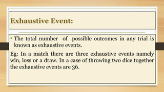 Exhaustive Event:
• The total number of possible outcomes in any trial is
known as exhaustive events.
Eg: In a match there are three exhaustive events namely
win, loss or a draw. In a case of throwing two dice together
the exhaustive events are 36.
 