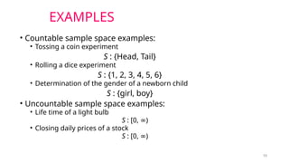 10
EXAMPLES
• Countable sample space examples:
• Tossing a coin experiment
S : {Head, Tail}
• Rolling a dice experiment
S : {1, 2, 3, 4, 5, 6}
• Determination of the gender of a newborn child
S : {girl, boy}
• Uncountable sample space examples:
• Life time of a light bulb
S : [0, )
∞
• Closing daily prices of a stock
S : [0, )
∞
 