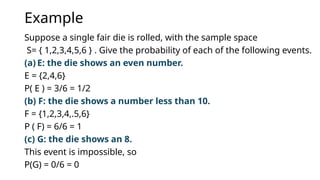Example
Suppose a single fair die is rolled, with the sample space
S= { 1,2,3,4,5,6 } . Give the probability of each of the following events.
(a) E: the die shows an even number.
E = {2,4,6}
P( E ) = 3/6 = 1/2
(b) F: the die shows a number less than 10.
F = {1,2,3,4,.5,6}
P ( F) = 6/6 = 1
(c) G: the die shows an 8.
This event is impossible, so
P(G) = 0/6 = 0
 