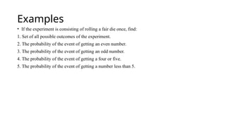 Examples
• If the experiment is consisting of rolling a fair die once, find:
1. Set of all possible outcomes of the experiment.
2. The probability of the event of getting an even number.
3. The probability of the event of getting an odd number.
4. The probability of the event of getting a four or five.
5. The probability of the event of getting a number less than 5.
 