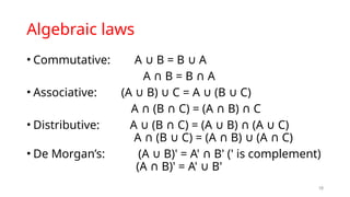 Algebraic laws
• Commutative: A B = B A
∪ ∪
A B = B A
∩ ∩
• Associative: (A B) C = A (B C)
∪ ∪ ∪ ∪
A (B C) = (A B) C
∩ ∩ ∩ ∩
• Distributive: A (B C) = (A B) (A C)
∪ ∩ ∪ ∩ ∪
A (B C) = (A B) (A C)
∩ ∪ ∩ ∪ ∩
• De Morgan’s: (A B)' = A' B' (' is complement)
∪ ∩
(A B)' = A' B'
∩ ∪
18
 