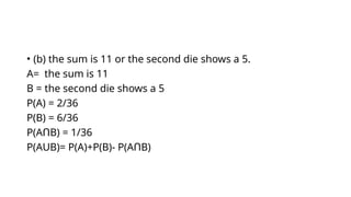 • (b) the sum is 11 or the second die shows a 5.
A= the sum is 11
B = the second die shows a 5
P(A) = 2/36
P(B) = 6/36
P(A B) = 1/36
Ո
P(AUB)= P(A)+P(B)- P(A B)
Ո
 