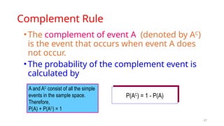 27
Complement Rule
•The complement of event A (denoted by AC
)
is the event that occurs when event A does
not occur.
•The probability of the complement event is
calculated by
P(AC
) = 1 - P(A)
A and AC
consist of all the simple
events in the sample space.
Therefore,
P(A) + P(AC
) = 1
 