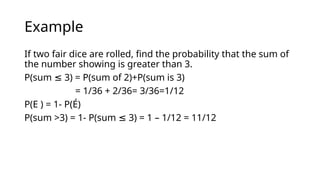 Example
If two fair dice are rolled, find the probability that the sum of
the number showing is greater than 3.
P(sum 3) = P(sum of 2)+P(sum is 3)
≤
= 1/36 + 2/36= 3/36=1/12
P(E ) = 1- P(É)
P(sum >3) = 1- P(sum 3) = 1 – 1/12 = 11/12
≤
 