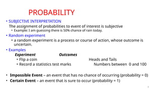 3
PROBABILITY
• SUBJECTIVE INTERPRETATION
The assignment of probabilities to event of interest is subjective
• Example: I am guessing there is 50% chance of rain today.
• Random experiment
• a random experiment is a process or course of action, whose outcome is
uncertain.
• Examples
Experiment Outcomes
• Flip a coin Heads and Tails
• Record a statistics test marks Numbers between 0 and 100
• Impossible Event – an event that has no chance of occurring (probability = 0)
• Certain Event – an event that is sure to occur (probability = 1)
 