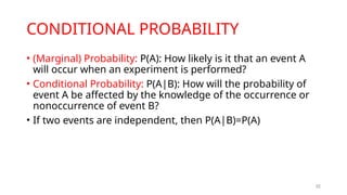CONDITIONAL PROBABILITY
• (Marginal) Probability: P(A): How likely is it that an event A
will occur when an experiment is performed?
• Conditional Probability: P(A|B): How will the probability of
event A be affected by the knowledge of the occurrence or
nonoccurrence of event B?
• If two events are independent, then P(A|B)=P(A)
32
 