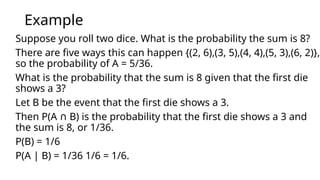 Example
Suppose you roll two dice. What is the probability the sum is 8?
There are five ways this can happen {(2, 6),(3, 5),(4, 4),(5, 3),(6, 2)},
so the probability of A = 5/36.
What is the probability that the sum is 8 given that the first die
shows a 3?
Let B be the event that the first die shows a 3.
Then P(A B) is the probability that the first die shows a 3 and
∩
the sum is 8, or 1/36.
P(B) = 1/6
P(A | B) = 1/36 1/6 = 1/6.
 
