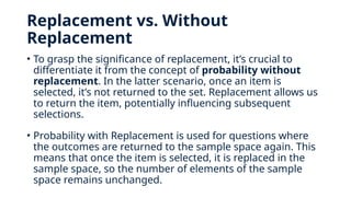 Replacement vs. Without
Replacement
• To grasp the significance of replacement, it’s crucial to
differentiate it from the concept of probability without
replacement. In the latter scenario, once an item is
selected, it’s not returned to the set. Replacement allows us
to return the item, potentially influencing subsequent
selections.
• Probability with Replacement is used for questions where
the outcomes are returned to the sample space again. This
means that once the item is selected, it is replaced in the
sample space, so the number of elements of the sample
space remains unchanged.
 