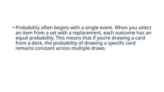 • Probability often begins with a single event. When you select
an item from a set with a replacement, each outcome has an
equal probability. This means that if you’re drawing a card
from a deck, the probability of drawing a specific card
remains constant across multiple draws.
 