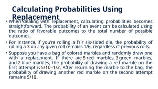 Calculating Probabilities Using
Replacement
• When dealing with replacement, calculating probabilities becomes
straightforward. The probability of an event can be calculated using
the ratio of favorable outcomes to the total number of possible
outcomes.
• For instance, if you’re rolling a fair six-sided die, the probability of
rolling a 3 on any given roll remains 1/6, regardless of previous rolls.
• Suppose you have a bag of colored marbles and randomly draw one
with a replacement. If there are 5 red marbles, 3 green marbles,
and 2 blue marbles, the probability of drawing a red marble on the
first attempt is 5/10=1/2. After returning the marble to the bag, the
probability of drawing another red marble on the second attempt
remains 5/10.
 