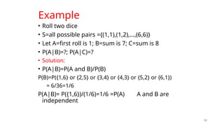 Example
• Roll two dice
• S=all possible pairs ={(1,1),(1,2),…,(6,6)}
• Let A=first roll is 1; B=sum is 7; C=sum is 8
• P(A|B)=?; P(A|C)=?
• Solution:
• P(A|B)=P(A and B)/P(B)
P(B)=P({1,6} or {2,5} or {3,4} or {4,3} or {5,2} or {6,1})
= 6/36=1/6
P(A|B)= P({1,6})/(1/6)=1/6 =P(A) A and B are
independent
39
 