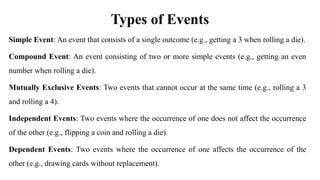 Types of Events
Simple Event: An event that consists of a single outcome (e.g., getting a 3 when rolling a die).
Compound Event: An event consisting of two or more simple events (e.g., getting an even
number when rolling a die).
Mutually Exclusive Events: Two events that cannot occur at the same time (e.g., rolling a 3
and rolling a 4).
Independent Events: Two events where the occurrence of one does not affect the occurrence
of the other (e.g., flipping a coin and rolling a die).
Dependent Events: Two events where the occurrence of one affects the occurrence of the
other (e.g., drawing cards without replacement).
 
