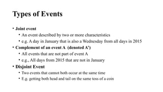 Types of Events
• Joint event
• An event described by two or more characteristics
• e.g. A day in January that is also a Wednesday from all days in 2015
• Complement of an event A (denoted A’)
• All events that are not part of event A
• e.g., All days from 2015 that are not in January
• Disjoint Event
• Two events that cannot both occur at the same time
• E.g. getting both head and tail on the same toss of a coin
 