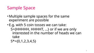 Sample Space
•Multiple sample spaces for the same
experiment are possible
•E.g. with 5 coin tosses we can take:
S={HHHHH, HHHHT, …} or if we are only
interested in the number of heads we can
take
S*={0,1,2,3,4,5}
8
 