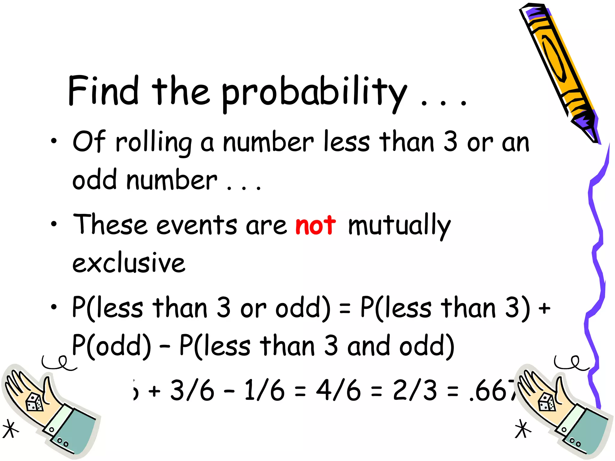 Find the probability . . . Of rolling a number less than 3 or an odd number . . . These events are  not  mutually exclusive P(less than 3 or odd) = P(less than 3) + P(odd) – P(less than 3 and odd) = 2/6 + 3/6 – 1/6 = 4/6 = 2/3 = .667 