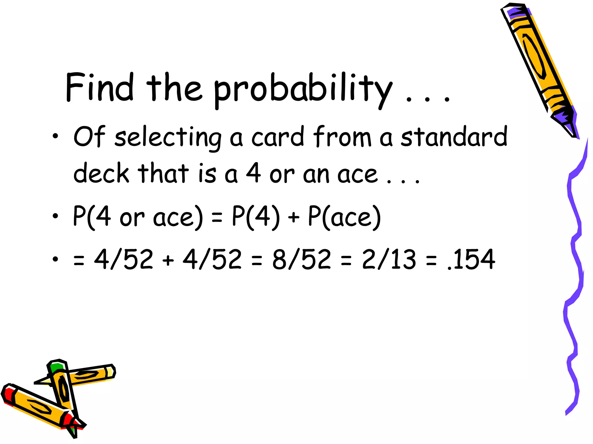 Find the probability . . . Of selecting a card from a standard deck that is a 4 or an ace . . . P(4 or ace) = P(4) + P(ace) = 4/52 + 4/52 = 8/52 = 2/13 = .154 