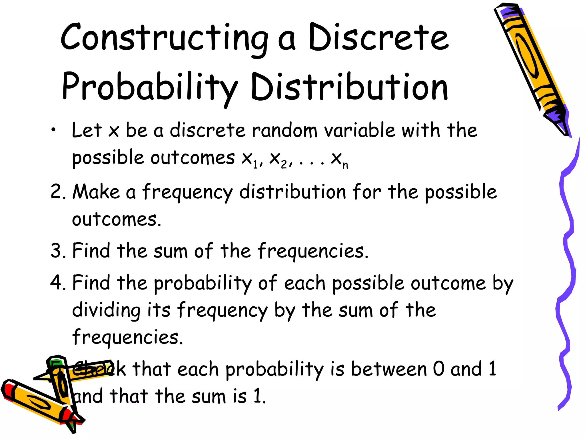 Constructing a Discrete Probability Distribution Let x be a discrete random variable with the possible outcomes x 1 , x 2 , . . . x n Make a frequency distribution for the possible outcomes. Find the sum of the frequencies. Find the probability of each possible outcome by dividing its frequency by the sum of the frequencies. Check that each probability is between 0 and 1 and that the sum is 1. 