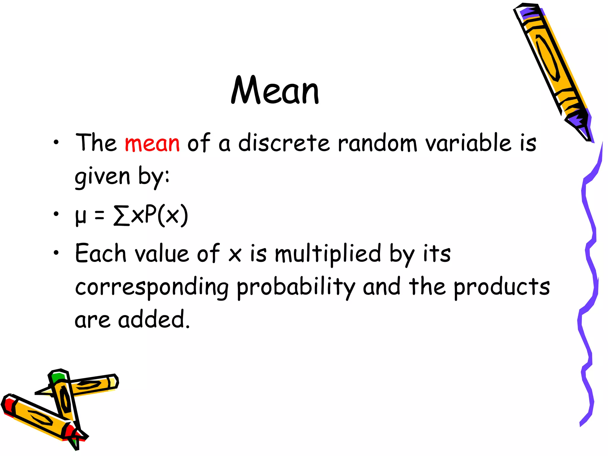 Mean The  mean  of a discrete random variable is given by: μ  = ∑xP(x) Each value of x is multiplied by its corresponding probability and the products are added. 