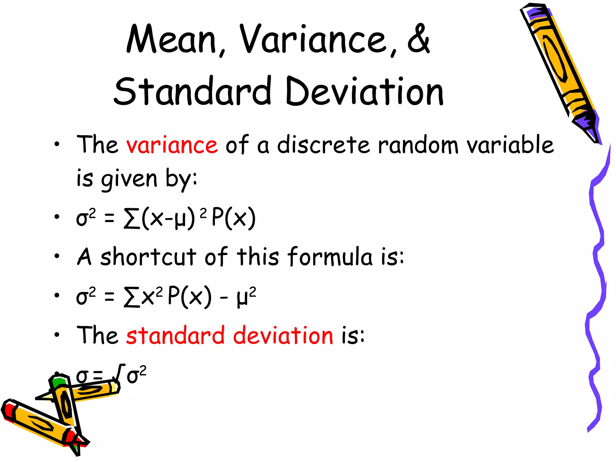Mean, Variance, & Standard Deviation The  variance  of a discrete random variable is given by: σ 2  = ∑(x- μ )  2  P(x) A shortcut of this formula is: σ 2  = ∑x 2  P(x) -  μ 2 The  standard deviation  is: σ   = √ σ 2  