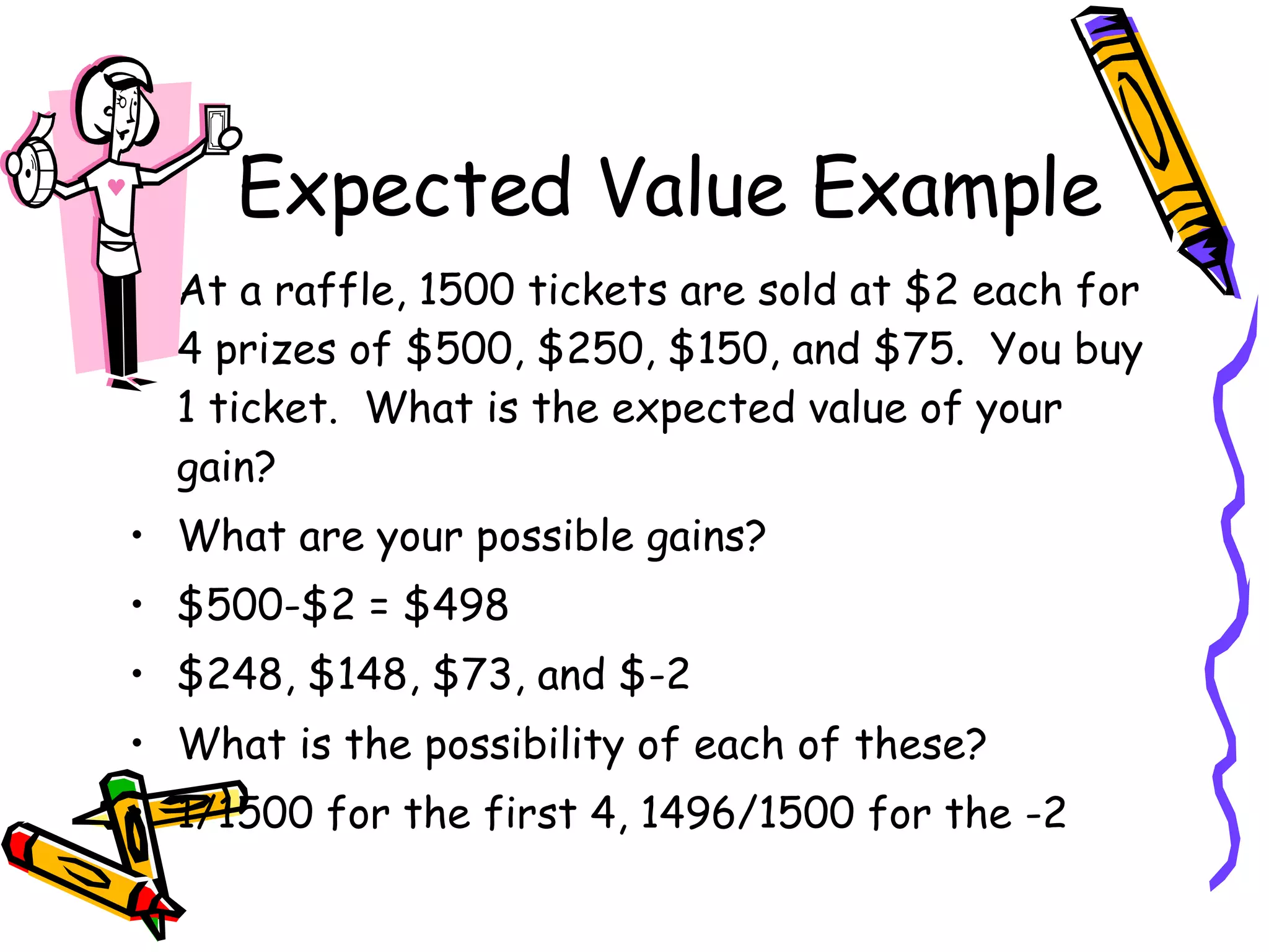 Expected Value Example At a raffle, 1500 tickets are sold at $2 each for 4 prizes of $500, $250, $150, and $75.  You buy 1 ticket.  What is the expected value of your gain? What are your possible gains? $500-$2 = $498 $248, $148, $73, and $-2 What is the possibility of each of these? 1/1500 for the first 4, 1496/1500 for the -2 