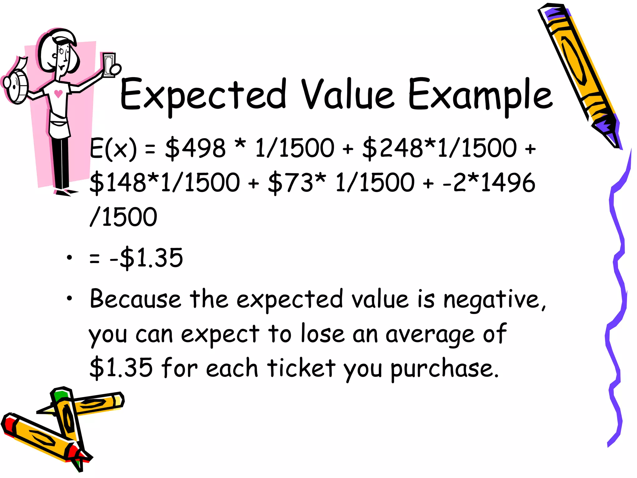 Expected Value Example E(x) = $498 * 1/1500 + $248*1/1500 + $148*1/1500 + $73* 1/1500 + -2*1496/1500 = -$1.35 Because the expected value is negative, you can expect to lose an average of $1.35 for each ticket you purchase. 