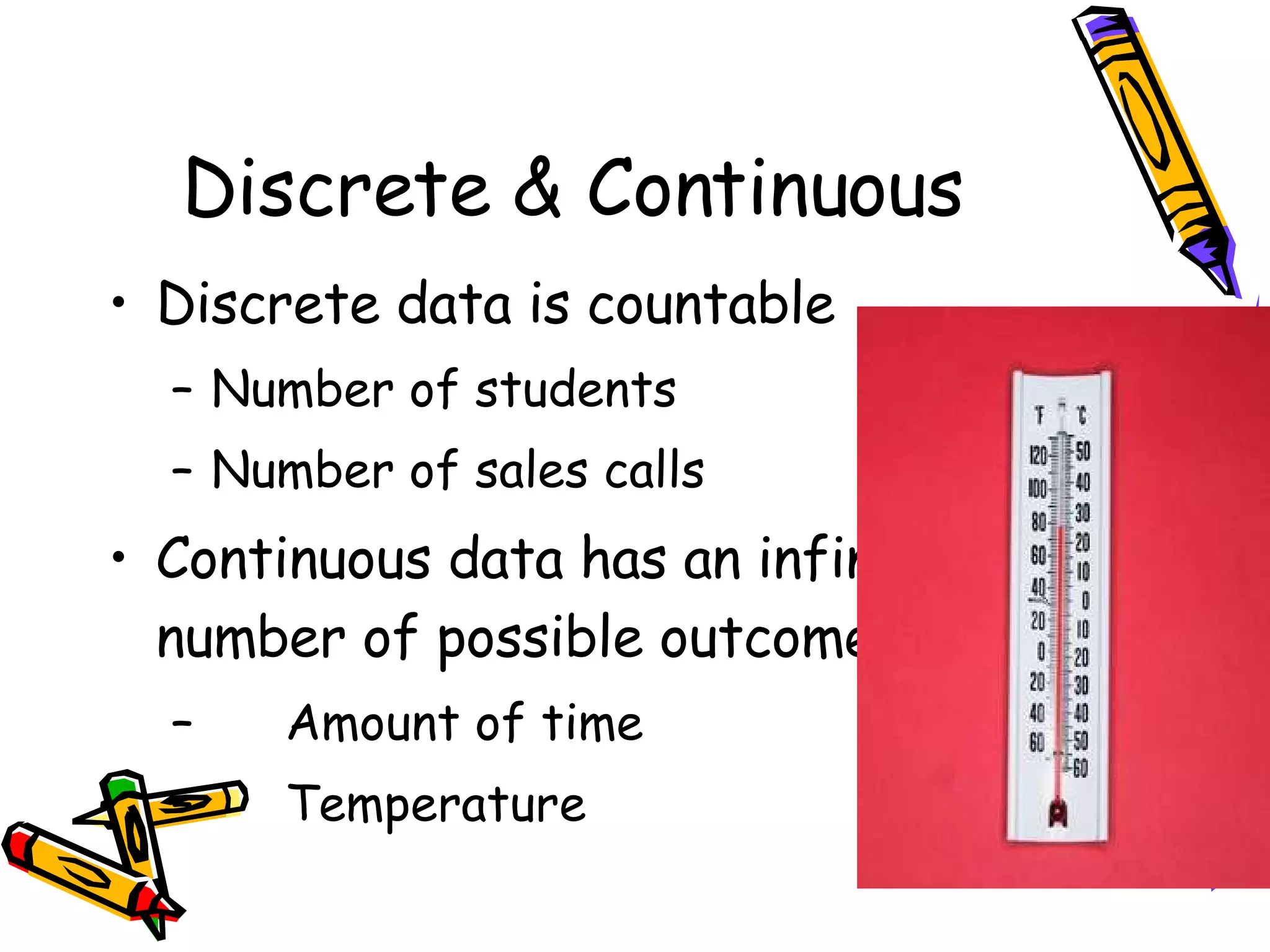 Discrete & Continuous Discrete data is countable Number of students Number of sales calls Continuous data has an infinite number of possible outcomes  Amount of time Temperature 