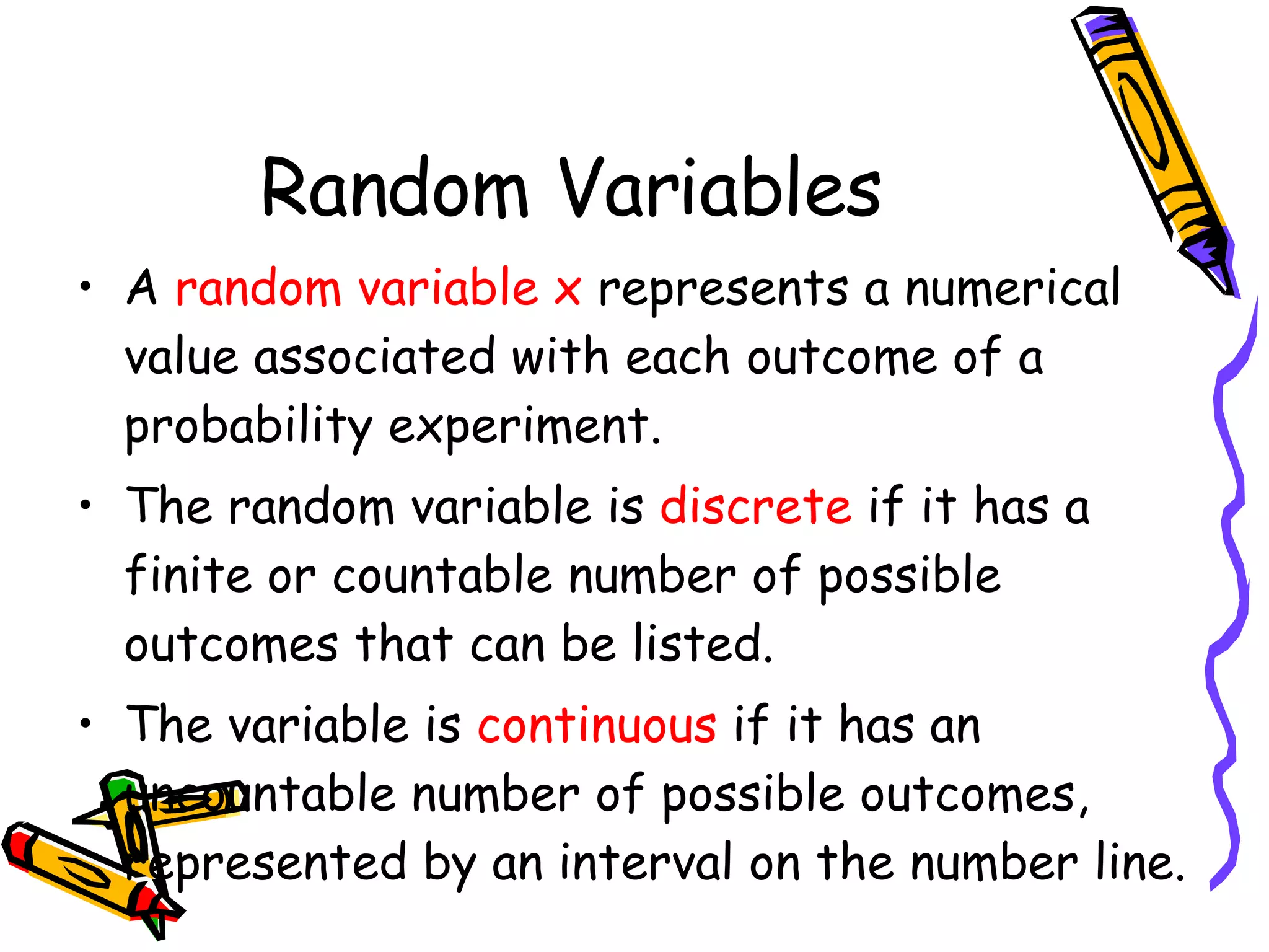 Random Variables A  random variable x  represents a numerical value associated with each outcome of a probability experiment. The random variable is  discrete  if it has a finite or countable number of possible outcomes that can be listed. The variable is  continuous  if it has an uncountable number of possible outcomes, represented by an interval on the number line. 