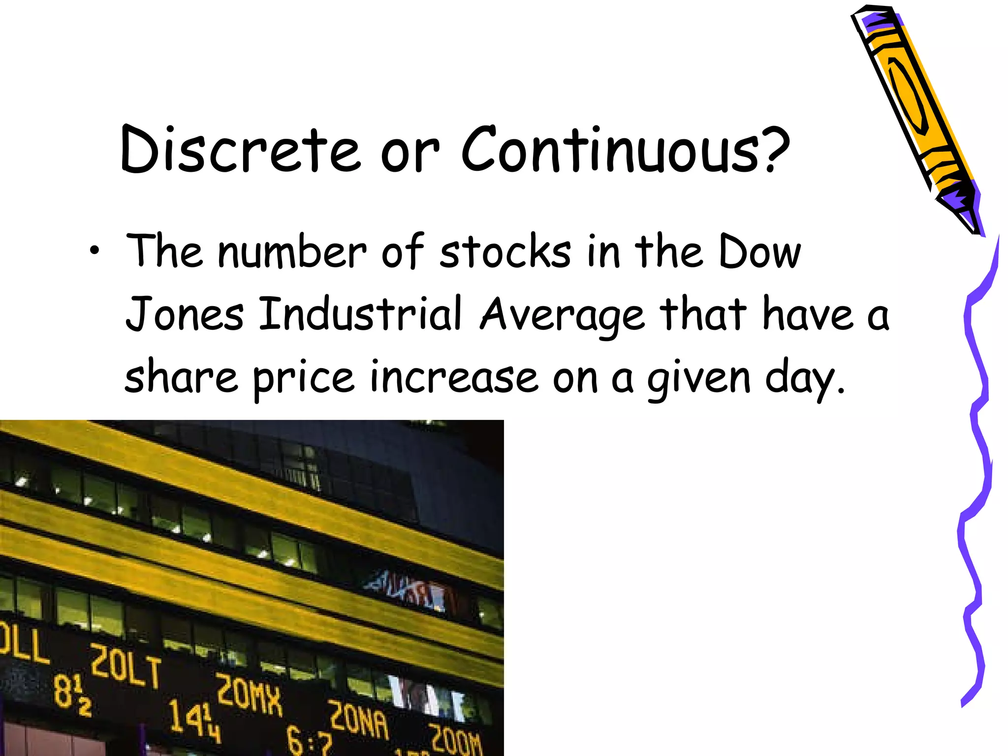 Discrete or Continuous? The number of stocks in the Dow Jones Industrial Average that have a share price increase on a given day. 
