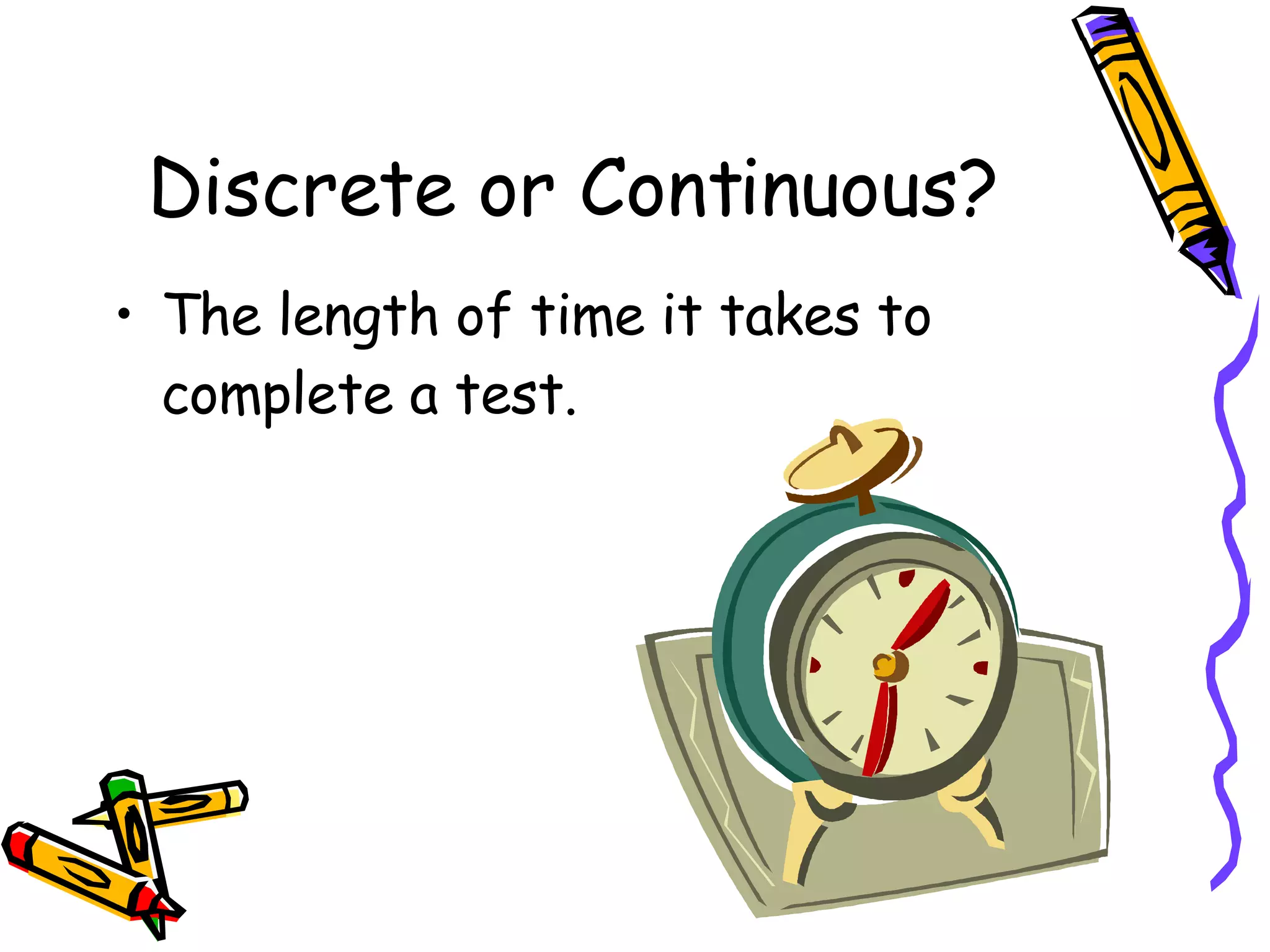 Discrete or Continuous? The length of time it takes to complete a test. 