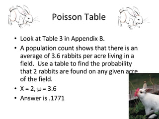 Poisson Table Look at Table 3 in Appendix B. A population count shows that there is an average of 3.6 rabbits per acre living in a field.  Use a table to find the probability that 2 rabbits are found on any given acre of the field. X = 2,  μ  = 3.6 Answer is .1771 