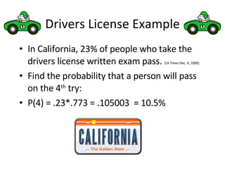 Drivers License Example In California, 23% of people who take the drivers license written exam pass.  (LA Times Dec. 4, 2000) Find the probability that a person will pass on the 4 th  try: P(4) = .23*.773 = .105003  = 10.5% 