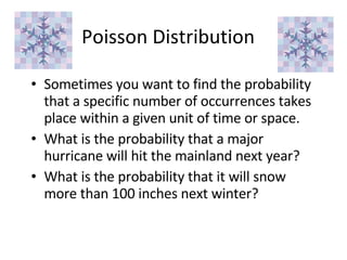 Poisson Distribution Sometimes you want to find the probability that a specific number of occurrences takes place within a given unit of time or space. What is the probability that a major hurricane will hit the mainland next year? What is the probability that it will snow more than 100 inches next winter? 