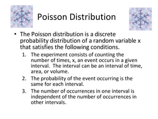Poisson Distribution The Poisson distribution is a discrete probability distribution of a random variable x that satisfies the following conditions. The experiment consists of counting the number of times, x, an event occurs in a given interval.  The interval can be an interval of time, area, or volume. The probability of the event occurring is the same for each interval. The number of occurrences in one interval is independent of the number of occurrences in other intervals. 