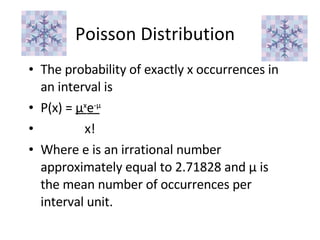 Poisson Distribution The probability of exactly x occurrences in an interval is P(x) =  μ x e - μ x! Where e is an irrational number approximately equal to 2.71828 and  μ  is the mean number of occurrences per interval unit. 